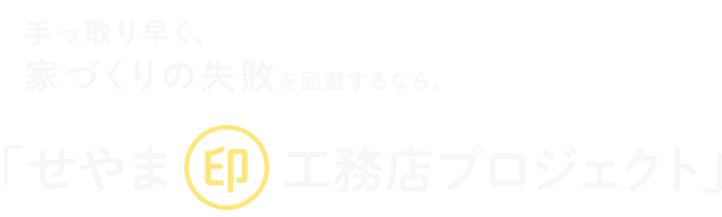 手っ取り早く、“家づくりの失敗”を回避するなら、せやま印工務店プロジェクト！